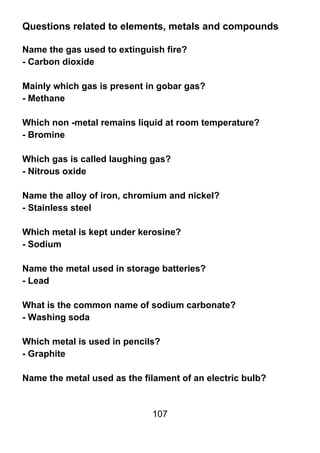 Questions related to elements, metals and compounds

Name the gas used to extinguish fire?
- Carbon dioxide

Mainly which gas is present in gobar gas?
- Methane

Which non -metal remains liquid at room temperature?
- Bromine

Which gas is called laughing gas?
- Nitrous oxide

Name the alloy of iron, chromium and nickel?
- Stainless steel

Which metal is kept under kerosine?
- Sodium

Name the metal used in storage batteries?
- Lead

What is the common name of sodium carbonate?
- Washing soda

Which metal is used in pencils?
- Graphite

Name the metal used as the filament of an electric bulb?


                             107
 