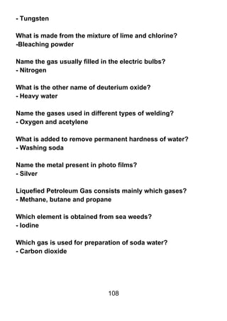 - Tungsten

What is made from the mixture of lime and chlorine?
-Bleaching powder

Name the gas usually filled in the electric bulbs?
- Nitrogen

What is the other name of deuterium oxide?
- Heavy water

Name the gases used in different types of welding?
- Oxygen and acetylene

What is added to remove permanent hardness of water?
- Washing soda

Name the metal present in photo films?
- Silver

Liquefied Petroleum Gas consists mainly which gases?
- Methane, butane and propane

Which element is obtained from sea weeds?
- Iodine

Which gas is used for preparation of soda water?
- Carbon dioxide




                              108
 