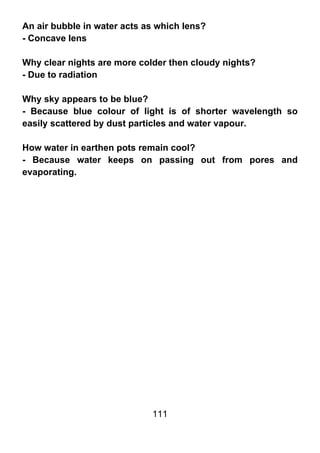 An air bubble in water acts as which lens?
- Concave lens

Why clear nights are more colder then cloudy nights?
- Due to radiation

Why sky appears to be blue?
- Because blue colour of light is of shorter wavelength so
easily scattered by dust particles and water vapour.

How water in earthen pots remain cool?
- Because water keeps on passing out from pores and
evaporating.




                             111
 