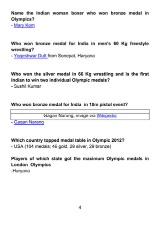 Name the Indian woman boxer who won bronze medal in
Olympics?
- Mary Kom



Who won bronze medal for India in men's 60 Kg freestyle
wrestling?
- Yogeshwar Dutt from Sonepat, Haryana



Who won the silver medal in 66 Kg wrestling and is the first
Indian to win two individual Olympic medals?
- Sushil Kumar



Who won bronze medal for India in 10m pistol event?

              Gagan Narang, image via Wikipedia
- Gagan Narang



Which country topped medal table in Olympic 2012?
- USA (104 medals; 46 gold, 29 silver, 29 bronze)

Players of which state got the maximum Olympic medals in
London Olympics
-Haryana




                              4
 