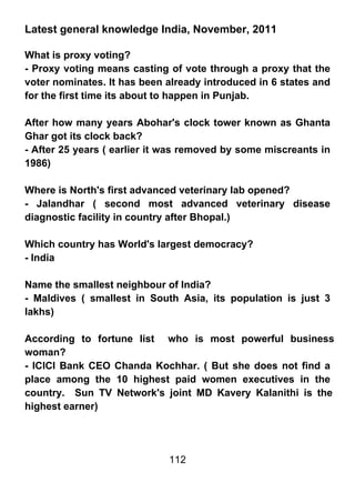 Latest general knowledge India, November, 2011

What is proxy voting?
- Proxy voting means casting of vote through a proxy that the
voter nominates. It has been already introduced in 6 states and
for the first time its about to happen in Punjab.

After how many years Abohar's clock tower known as Ghanta
Ghar got its clock back?
- After 25 years ( earlier it was removed by some miscreants in
1986)

Where is North's first advanced veterinary lab opened?
- Jalandhar ( second most advanced veterinary disease
diagnostic facility in country after Bhopal.)

Which country has World's largest democracy?
- India

Name the smallest neighbour of India?
- Maldives ( smallest in South Asia, its population is just 3
lakhs)

According to fortune list who is most powerful business
woman?
- ICICI Bank CEO Chanda Kochhar. ( But she does not find a
place among the 10 highest paid women executives in the
country. Sun TV Network's joint MD Kavery Kalanithi is the
highest earner)




                             112
 