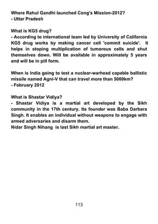 Where Rahul Gandhi launched Cong's Mission-2012?
- Uttar Pradesh

What is KG5 drug?
- According to international team led by University of California
KG5 drug works by making cancer cell 'commit suicide'. It
helps in stoping multiplication of tumorous cells and shut
themselves down. Will be available in approximately 5 years
and will be in pill form.

When is India going to test a nuclear-warhead capable ballistic
missile named Agni-V that can travel more than 5000km?
- February 2012

What is Shastar Vidiya?
- Shastar Vidiya is a martial art developed by the Sikh
community in the 17th century. Its founder was Baba Darbara
Singh. It enables an individual without weapons to engage with
armed adversaries and disarm them.
Nidar Singh Nihang is last Sikh martial art master.




                              113
 