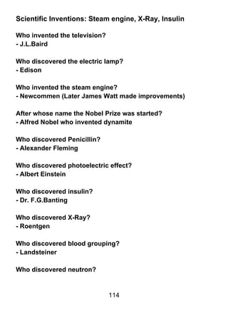 Scientific Inventions: Steam engine, X-Ray, Insulin

Who invented the television?
- J.L.Baird

Who discovered the electric lamp?
- Edison

Who invented the steam engine?
- Newcommen (Later James Watt made improvements)

After whose name the Nobel Prize was started?
- Alfred Nobel who invented dynamite

Who discovered Penicillin?
- Alexander Fleming

Who discovered photoelectric effect?
- Albert Einstein

Who discovered insulin?
- Dr. F.G.Banting

Who discovered X-Ray?
- Roentgen

Who discovered blood grouping?
- Landsteiner

Who discovered neutron?


                               114
 