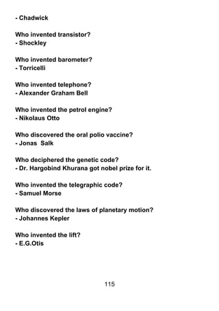 - Chadwick

Who invented transistor?
- Shockley

Who invented barometer?
- Torricelli

Who invented telephone?
- Alexander Graham Bell

Who invented the petrol engine?
- Nikolaus Otto

Who discovered the oral polio vaccine?
- Jonas Salk

Who deciphered the genetic code?
- Dr. Hargobind Khurana got nobel prize for it.

Who invented the telegraphic code?
- Samuel Morse

Who discovered the laws of planetary motion?
- Johannes Kepler

Who invented the lift?
- E.G.Otis




                              115
 