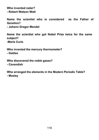 Who invented radar?
- Robert Watson Watt

Name the scientist who is considered       as the Father of
Genetics?
- Johann Gregor Mendel

Name the scientist who got Nobel Prize twice for the same
subject?
-Marie Curie

Who invented the mercury thermometer?
- Galileo

Who discovered the noble gases?
- Cavendish

Who arranged the elements in the Modern Periodic Table?
- Mosley




                            116
 