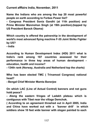 Current afffairs India, November, 2011

Name the Indians who are among the top 20 most powerful
people on earth according to Forbes Power list?
- Congress President Sonia Gandhi (at 11th position) and
Prime Minister Manmohan Singh (at 19th position).(topped by
US President Barack Obama)

Which country is offered the patnership in the development of
world's most advanced flying machine F-35 Joint Strike Fighter
by US?
- India

According to Human Development Index (HDI) 2011 what is
India's rank among 187 countries assessed for their
performance in three key areas of human development -
education, health and income?
- 134th rank (Norway, Australia and Netherland top the charts)

Who has been elected TMC ( Trinamool Congress) national
head?
- Bengal Chief Minister Mamta Banerjee

On which LAC (Line of Actual Control) banners and not guns
hold peace?
- Along the eastern fringes of Ladakh plateau which is
contiguous with Tibet near the village Demchok.
( According to an agreement thrashed out in April 2005, India
and China have worked out with a 'banner drill' in which
soldiers show 10 feet wide banner with slogan painted to each


                             117
 