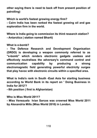 other saying there is need to back off from present position of
patrolling)

Which is world's fastest growing energy firm?
- Cairn India has been ranked the fastest growing oil and gas
exploration firm in the world.

Where is India going to commission its third research station?
- Antarctica ( station named Bharti)

What is e-bomb?
- The Defence Research and Development Organisation
(DRDO) is developing a weapon commonly referred to as
"e-bomb" which renders electronic gadgets useless and
effectively neutralises the adversary's command control and
communication       capability   by     producing     a    strong
electromagnetic field generating powerful electricity surges
that play havoc with electronic circuits within a specified area.

What is India's rank in South -East Asia for starting business
according to World Bank in its report on ' Doing Business in
India for 2012'?
- 8th position ( first is Afghanistan)

Who is Miss World 2011?
- Miss Venezuela Ivian Sarcos was crowned Miss World 2011
by Alexandria Mills (Miss World 2010) in London.




                              118
 