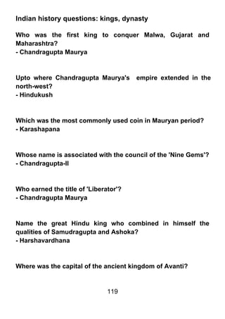 Indian history questions: kings, dynasty

Who was the first king to conquer Malwa, Gujarat and
Maharashtra?
- Chandragupta Maurya



Upto where Chandragupta Maurya's       empire extended in the
north-west?
- Hindukush



Which was the most commonly used coin in Mauryan period?
- Karashapana



Whose name is associated with the council of the 'Nine Gems'?
- Chandragupta-II



Who earned the title of 'Liberator'?
- Chandragupta Maurya



Name the great Hindu king who combined in himself the
qualities of Samudragupta and Ashoka?
- Harshavardhana



Where was the capital of the ancient kingdom of Avanti?


                               119
 