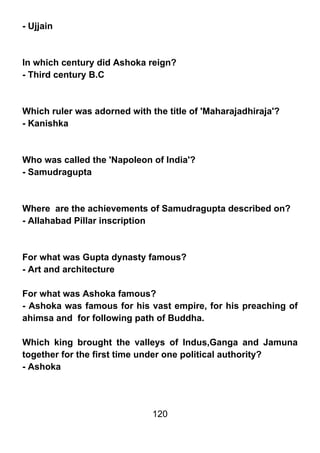 - Ujjain



In which century did Ashoka reign?
- Third century B.C



Which ruler was adorned with the title of 'Maharajadhiraja'?
- Kanishka



Who was called the 'Napoleon of India'?
- Samudragupta



Where are the achievements of Samudragupta described on?
- Allahabad Pillar inscription



For what was Gupta dynasty famous?
- Art and architecture

For what was Ashoka famous?
- Ashoka was famous for his vast empire, for his preaching of
ahimsa and for following path of Buddha.

Which king brought the valleys of Indus,Ganga and Jamuna
together for the first time under one political authority?
- Ashoka




                              120
 