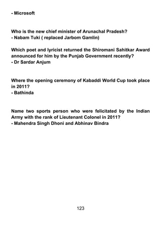 - Microsoft



Who is the new chief minister of Arunachal Pradesh?
- Nabam Tuki ( replaced Jarbom Gamlin)

Which poet and lyricist returned the Shiromani Sahitkar Award
announced for him by the Punjab Government recently?
- Dr Sardar Anjum



Where the opening ceremony of Kabaddi World Cup took place
in 2011?
- Bathinda



Name two sports person who were felicitated by the Indian
Army with the rank of Lieutenant Colonel in 2011?
- Mahendra Singh Dhoni and Abhinav Bindra




                            123
 