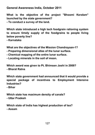 General Awareness India, October 2011

What is the objective of the project "Bhoomi Keralam"
launched by the state government?
- To conduct a survey of the land.

Which state introduced a high tech foodgrain rationing system
to ensure timely supply of the foodgrains to people living
below poverty line?
- Karnataka

What are the objectives of the Mission Chandrayaan-1?
- Preparing dimensional atlas of the lunar surface.
- Chemical mapping of the entire lunar surface.
- Locating minerals in the soil of moon.

Which award was given to Pt. Bhimsen Joshi in 2008?
- Bharat Ratna

Which state government had announced that it would provide a
special package of incentives to Employment Intensive
Industries?
- Bihar

Which state has maximum density of canals?
- Uttar Pradesh

Which state of India has highest production of tea?
- Assam




                             127
 