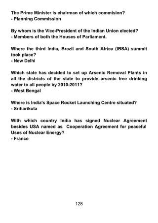 The Prime Minister is chairman of which commision?
- Planning Commission

By whom is the Vice-President of the Indian Union elected?
- Members of both the Houses of Parliament.

Where the third India, Brazil and South Africa (IBSA) summit
took place?
- New Delhi

Which state has decided to set up Arsenic Removal Plants in
all the districts of the state to provide arsenic free drinking
water to all people by 2010-2011?
- West Bengal

Where is India's Space Rocket Launching Centre situated?
- Sriharikota

With which country India has signed Nuclear Agreement
besides USA named as Cooperation Agreement for peaceful
Uses of Nuclear Energy?
- France




                             128
 