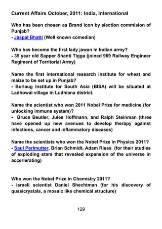 Current Affairs October, 2011: India, International

Who has been chosen as Brand Icon by election commision of
Punjab?
- Jaspal Bhatti (Well known comedian)

Who has become the first lady jawan in Indian army?
- 35 year old Sapper Shanti Tigga (joined 969 Railway Engineer
Regiment of Territorial Army)

Name the first international research institute for wheat and
maize to be set up in Punjab?
- Borlaug Institute for South Asia (BISA) will be situated at
Ladhowal village in Ludhiana district.

Name the scientist who won 2011 Nobel Prize for medicine (for
unlocking immune system)?
- Bruce Beutler, Jules Hoffmann, and Ralph Steinman (three
have opened up new avenues to develop therapy against
infections, cancer and inflammatory diseases)

Name the scientists who won the Nobel Prize in Physics 2011?
- Saul Perlmutter, Brian Schmidt, Adam Riess (for their studies
of exploding stars that revealed expansion of the universe in
accerlerating)



Who won the Nobel Prize in Chemistry 2011?
- Israeli scientist Daniel Shechtman (for his discovery of
quasicrystals, a mosaic like chemical structure)


                             129
 