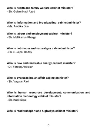 Who is health and family welfare cabinet minister?
- Sh. Gulam Nabi Azad



Who is information and broadcasting cabinet minister?
- Ms. Ambika Soni

Who is labour and employment cabinet minister?
- Sh. Mallikarjun Kharge



Who is petroleum and natural gas cabinet minister?
- Sh. S.Jaipal Reddy



Who is new and renewable energy cabinet minister?
- Dr. Farooq Abdullah



Who is overseas Indian affair cabinet minister?
- Sh. Vayalar Ravi



Who is human resources development; communication and
information technology cabinet minister?
- Sh. Kapil Sibal



Who is road transport and highways cabinet minister?




                               6
 