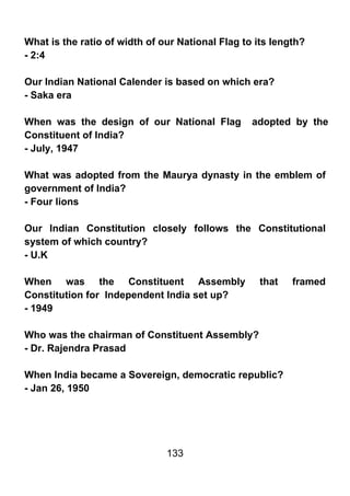 What is the ratio of width of our National Flag to its length?
- 2:4

Our Indian National Calender is based on which era?
- Saka era

When was the design of our National Flag          adopted by the
Constituent of India?
- July, 1947

What was adopted from the Maurya dynasty in the emblem of
government of India?
- Four lions

Our Indian Constitution closely follows the Constitutional
system of which country?
- U.K

When was the Constituent Assembly                   that   framed
Constitution for Independent India set up?
- 1949

Who was the chairman of Constituent Assembly?
- Dr. Rajendra Prasad

When India became a Sovereign, democratic republic?
- Jan 26, 1950




                               133
 