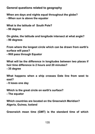 General questions related to geography

When are days and nights equal throughout the globe?
- When sun is above the equator

What is the latitude of South Pole?
- 90 degree

On globe, the latitude and longitude intersect at what angle?
- 90 degrees

From where the longest circle which can be drawn from earth's
surface will pass?
- Will pass through Equator

What will be the difference in longitudes between two places if
heir time difference is 2 hours and 20 minutes?
- 35 degree

What happens when a ship crosses Date line from west to
east?
- It loses one day

Which is the great circle on earth's surface?
- The equator

Which countries are located on the Greenwich Meridian?
Algeria, Guinea, Iceland

Greenwich mean time (GMT) is the standard time of which


                              135
 