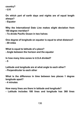 country?
- U.K

On which part of earth days and nights are of equal length
always?
- Equator

Why the International Date Line makes slight deviation from
180 degree meridian?
- To divide Pacific Ocean in two halves

One degree of longitude on equator is equal to what distance?
- 69 miles

What is equal to latitude of a place?
- Angle between the horizon and the equator

In how many time zones is U.S.A divided?
-5

Latitude and longitude are at what angle to each other?
- Perpendicular to each other

What is the difference in time between two places 1 degree
longitude apart?
- 4 minutes

How many lines are there in latitude and longitude?
- Latitude includes 180 lines and longitude has 360 lines




                             136
 
