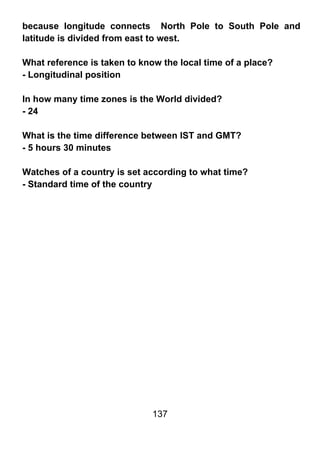 because longitude connects North Pole to South Pole and
latitude is divided from east to west.

What reference is taken to know the local time of a place?
- Longitudinal position

In how many time zones is the World divided?
- 24

What is the time difference between IST and GMT?
- 5 hours 30 minutes

Watches of a country is set according to what time?
- Standard time of the country




                              137
 