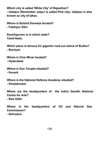 Which city is called 'White City' of Rajasthan?
- Udaipur (Remember Jaipur is called Pink city). Udaipur is also
known as city of lakes.

Where is Buland Darwaza located?
- Fatehpur Sikri

Kanchipuram is in which state?
Tamil Nadu

Which place is famous for gigantic rock-cut statue of Budha?
- Bamiyan

Where is Char Minar located?
- Hyderabad

Where is Sun Temple situated?
- Konark

Where is the National Defence Academy situated?
- Khadakvasla

Where are the headquarters of         the Indira Gandhi National
Centre for Arts?
- New Delhi

Where is the      headquarters       of   Oil   and   Natural   Gas
Commission?
- Dehradun




                               139
 