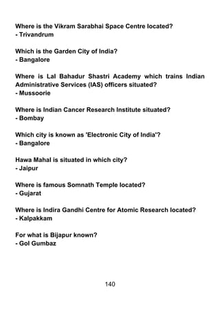 Where is the Vikram Sarabhai Space Centre located?
- Trivandrum

Which is the Garden City of India?
- Bangalore

Where is Lal Bahadur Shastri Academy which trains Indian
Administrative Services (IAS) officers situated?
- Mussoorie

Where is Indian Cancer Research Institute situated?
- Bombay

Which city is known as 'Electronic City of India'?
- Bangalore

Hawa Mahal is situated in which city?
- Jaipur

Where is famous Somnath Temple located?
- Gujarat

Where is Indira Gandhi Centre for Atomic Research located?
- Kalpakkam

For what is Bijapur known?
- Gol Gumbaz




                              140
 