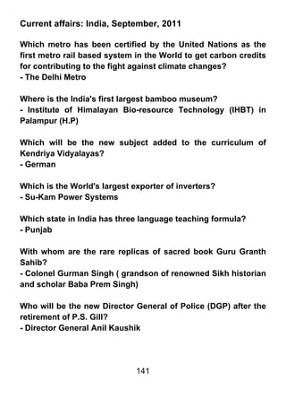 Current affairs: India, September, 2011

Which metro has been certified by the United Nations as the
first metro rail based system in the World to get carbon credits
for contributing to the fight against climate changes?
- The Delhi Metro

Where is the India's first largest bamboo museum?
- Institute of Himalayan Bio-resource Technology (IHBT) in
Palampur (H.P)

Which will be the new subject added to the curriculum of
Kendriya Vidyalayas?
- German

Which is the World's largest exporter of inverters?
- Su-Kam Power Systems

Which state in India has three language teaching formula?
- Punjab

With whom are the rare replicas of sacred book Guru Granth
Sahib?
- Colonel Gurman Singh ( grandson of renowned Sikh historian
and scholar Baba Prem Singh)

Who will be the new Director General of Police (DGP) after the
retirement of P.S. Gill?
- Director General Anil Kaushik




                              141
 