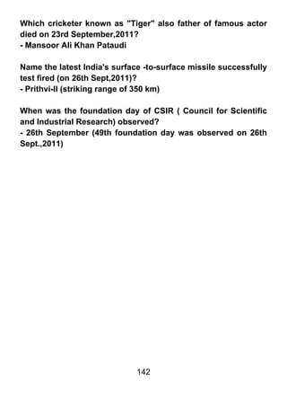Which cricketer known as "Tiger" also father of famous actor
died on 23rd September,2011?
- Mansoor Ali Khan Pataudi

Name the latest India's surface -to-surface missile successfully
test fired (on 26th Sept,2011)?
- Prithvi-II (striking range of 350 km)

When was the foundation day of CSIR ( Council for Scientific
and Industrial Research) observed?
- 26th September (49th foundation day was observed on 26th
Sept.,2011)




                              142
 