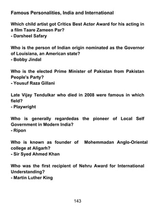 Famous Personalities, India and International

Which child artist got Critics Best Actor Award for his acting in
a film Taare Zameen Par?
- Darsheel Safary

Who is the person of Indian origin nominated as the Governor
of Louisiana, an American state?
- Bobby Jindal

Who is the elected Prime Minister of Pakistan from Pakistan
People's Party?
- Yousuf Raza Gillani

Late Vijay Tendulkar who died in 2008 were famous in which
field?
- Playwright

Who is generally regardedas the pioneer of Local Self
Government in Modern India?
- Ripon

Who is known as founder of          Mohemmadan Anglo-Oriental
college at Aligarh?
- Sir Syed Ahmed Khan

Who was the first recipient of Nehru Award for International
Understanding?
- Martin Luther King




                              143
 