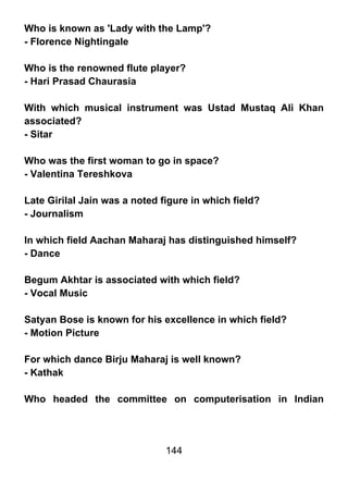 Who is known as 'Lady with the Lamp'?
- Florence Nightingale

Who is the renowned flute player?
- Hari Prasad Chaurasia

With which musical instrument was Ustad Mustaq Ali Khan
associated?
- Sitar

Who was the first woman to go in space?
- Valentina Tereshkova

Late Girilal Jain was a noted figure in which field?
- Journalism

In which field Aachan Maharaj has distinguished himself?
- Dance

Begum Akhtar is associated with which field?
- Vocal Music

Satyan Bose is known for his excellence in which field?
- Motion Picture

For which dance Birju Maharaj is well known?
- Kathak

Who headed the committee on computerisation in Indian




                               144
 