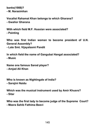 banks(1988)?
- M. Narasimhan

Vocalist Rahamat Khan belongs to which Gharana?
- Gwalior Gharana

With which field M.F. Hussian were associated?
- Painting

Who was first Indian woman to become president of U.N.
General Assembly?
- Late Smt. Vijayalaxmi Pandit

In which field the name of Gangubai Hangal associated?
- Music

Name one famous Sarod player?
- Amjad Ali Khan



Who is known as Nightingale of India?
- Sarojini Naidu

Which was the musical instrument used by Amir Khusro?
- Sitar

Who was the first lady to become judge of the Supreme Court?
- Meera Sahib Fathima Beevi




                            145
 