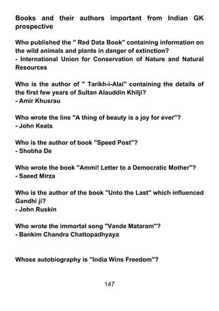 Books and their authors important from Indian GK
prospective

Who published the " Red Data Book" containing information on
the wild animals and plants in danger of extinction?
- International Union for Conservation of Nature and Natural
Resources

Who is the author of " Tarikh-i-Alai" containing the details of
the first few years of Sultan Alauddin Khilji?
- Amir Khusrau

Who wrote the line "A thing of beauty is a joy for ever"?
- John Keats

Who is the author of book "Speed Post"?
- Shobha De

Who wrote the book "Ammi! Letter to a Democratic Mother"?
- Saeed Mirza

Who is the author of the book "Unto the Last" which influenced
Gandhi ji?
- John Ruskin

Who wrote the immortal song "Vande Mataram"?
- Bankim Chandra Chattopadhyaya



Whose autobiography is "India Wins Freedom"?


                              147
 