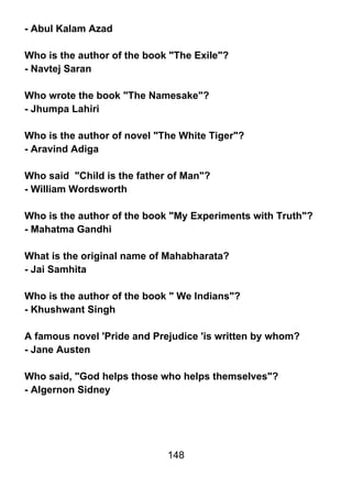 - Abul Kalam Azad

Who is the author of the book "The Exile"?
- Navtej Saran

Who wrote the book "The Namesake"?
- Jhumpa Lahiri

Who is the author of novel "The White Tiger"?
- Aravind Adiga

Who said "Child is the father of Man"?
- William Wordsworth

Who is the author of the book "My Experiments with Truth"?
- Mahatma Gandhi

What is the original name of Mahabharata?
- Jai Samhita

Who is the author of the book " We Indians"?
- Khushwant Singh

A famous novel 'Pride and Prejudice 'is written by whom?
- Jane Austen

Who said, "God helps those who helps themselves"?
- Algernon Sidney




                             148
 