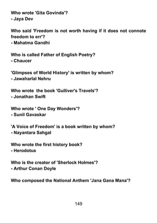 Who wrote 'Gita Govinda'?
- Jaya Dev

Who said 'Freedom is not worth having if it does not connote
freedom to err'?
- Mahatma Gandhi

Who is called Father of English Poetry?
- Chaucer

'Glimpses of World History' is written by whom?
- Jawaharlal Nehru

Who wrote the book 'Gulliver's Travels'?
- Jonathan Swift

Who wrote ' One Day Wonders'?
- Sunil Gavaskar

'A Voice of Freedom' is a book written by whom?
- Nayantara Sahgal

Who wrote the first history book?
- Herodotus

Who is the creator of 'Sherlock Holmes'?
- Arthur Conan Doyle

Who composed the National Anthem 'Jana Gana Mana'?




                             149
 