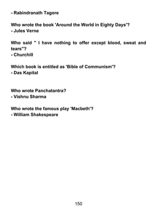 - Rabindranath Tagore

Who wrote the book 'Around the World in Eighty Days'?
- Jules Verne

Who said " I have nothing to offer except blood, sweat and
tears"?
- Churchill

Which book is entitled as 'Bible of Communism'?
- Das Kapital



Who wrote Panchatantra?
- Vishnu Sharma

Who wrote the famous play 'Macbeth'?
- William Shakespeare




                            150
 