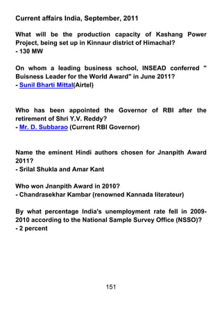 Current affairs India, September, 2011

What will be the production capacity of Kashang Power
Project, being set up in Kinnaur district of Himachal?
- 130 MW

On whom a leading business school, INSEAD conferred "
Buisness Leader for the World Award" in June 2011?
- Sunil Bharti Mittal(Airtel)



Who has been appointed the Governor of RBI after the
retirement of Shri Y.V. Reddy?
- Mr. D. Subbarao (Current RBI Governor)



Name the eminent Hindi authors chosen for Jnanpith Award
2011?
- Srilal Shukla and Amar Kant

Who won Jnanpith Award in 2010?
- Chandrasekhar Kambar (renowned Kannada literateur)

By what percentage India's unemployment rate fell in 2009-
2010 according to the National Sample Survey Office (NSSO)?
- 2 percent




                           151
 
