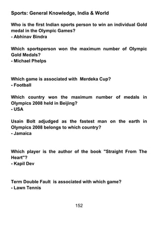 Sports: General Knowledge, India & World

Who is the first Indian sports person to win an individual Gold
medal in the Olympic Games?
- Abhinav Bindra

Which sportsperson won the maximum number of Olympic
Gold Medals?
- Michael Phelps



Which game is associated with Merdeka Cup?
- Football

Which country won the maximum number of medals in
Olympics 2008 held in Beijing?
- USA

Usain Bolt adjudged as the fastest man on the earth in
Olympics 2008 belongs to which country?
- Jamaica



Which player is the author of the book "Straight From The
Heart"?
- Kapil Dev



Term Double Fault is associated with which game?
- Lawn Tennis


                             152
 
