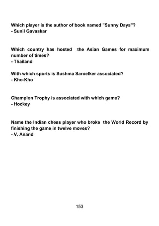 Which player is the author of book named "Sunny Days"?
- Sunil Gavaskar



Which country has hosted    the Asian Games for maximum
number of times?
- Thailand

With which sports is Sushma Saroelker associated?
- Kho-Kho



Champion Trophy is associated with which game?
- Hockey



Name the Indian chess player who broke the World Record by
finishing the game in twelve moves?
- V. Anand




                            153
 
