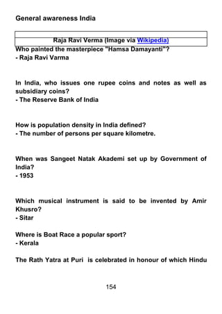 General awareness India


             Raja Ravi Verma (Image via Wikipedia)
Who painted the masterpiece "Hamsa Damayanti"?
- Raja Ravi Varma



In India, who issues one rupee coins and notes as well as
subsidiary coins?
- The Reserve Bank of India



How is population density in India defined?
- The number of persons per square kilometre.



When was Sangeet Natak Akademi set up by Government of
India?
- 1953



Which musical instrument is said to be invented by Amir
Khusro?
- Sitar

Where is Boat Race a popular sport?
- Kerala

The Rath Yatra at Puri is celebrated in honour of which Hindu



                             154
 