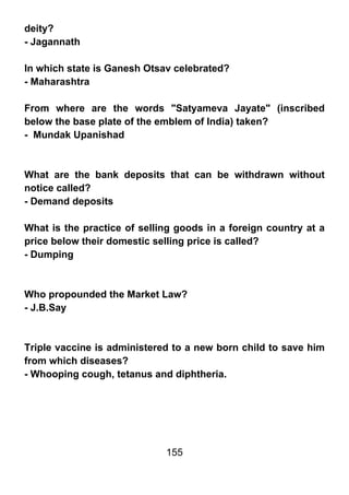 deity?
- Jagannath

In which state is Ganesh Otsav celebrated?
- Maharashtra

From where are the words "Satyameva Jayate" (inscribed
below the base plate of the emblem of India) taken?
- Mundak Upanishad



What are the bank deposits that can be withdrawn without
notice called?
- Demand deposits

What is the practice of selling goods in a foreign country at a
price below their domestic selling price is called?
- Dumping



Who propounded the Market Law?
- J.B.Say



Triple vaccine is administered to a new born child to save him
from which diseases?
- Whooping cough, tetanus and diphtheria.




                             155
 
