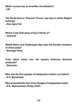 Which country has an Unwritten Constitution?
- UK



The World famous 'Peacock Throne' was kept in which Mughal
building?
- New Agra Fort



Where is the birth place of Guru Nanak Ji?
- Talwandi



Motilal Nehru and Chittaranjan Das were the founder members
of which party?
- Swarajya Party



From which mines was the famous Kohinoor diamond
produced?
- Golconda



Who was the first speaker of Independent India's Lok Sabha?
- G.V. Mavalankar

Who presented the first Union Budget of Independent India?
- R.K. Shanmukham Chetty (1947)




                             156
 