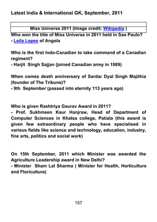 Latest India & International GK, September, 2011


          Miss Universe 2011 (Image credit: Wikipedia )
Who won the title of Miss Universe in 2011 held in Sao Paulo?
- Leila Lopes of Angola

Who is the first Indo-Canadian to take command of a Canadian
regiment?
- Harjit Singh Sajjan (joined Canadian army in 1989)

When comes death anniversary of Sardar Dyal Singh Majithia
(founder of The Tribune)?
- 9th September (passed into eternity 113 years ago)



Who is given Rashtriya Gaurav Award in 2011?
- Prof. Sukhmeen Kaur Hanjraw, Head of Department of
Computer Sciences in Khalsa college, Patiala (this award is
given few extraordinary people who have specialised in
various fields like science and technology, education, industry,
fine arts, politics and social work)



On 15th September, 2011 which Minister was awarded the
Agriculture Leadership award in New Delhi?
- Minister Sham Lal Sharma ( Minister for Health, Horticulture
and Floriculture)




                              157
 