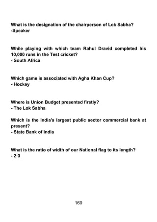 What is the designation of the chairperson of Lok Sabha?
-Speaker



While playing with which team Rahul Dravid completed his
10,000 runs in the Test cricket?
- South Africa



Which game is associated with Agha Khan Cup?
- Hockey



Where is Union Budget presented firstly?
- The Lok Sabha

Which is the India's largest public sector commercial bank at
present?
- State Bank of India



What is the ratio of width of our National flag to its length?
- 2:3




                               160
 