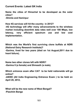 Current Events: Latest GK India

Name the cities of Himachal to be developed as the solar
cities?
-Shimla and Hamirpur

How 4G services will hit the country in 2012?
-4G technology will offer many advancements to the wireless
market including downlink data rates well over 100 Mbps, low
latency, very efficient spectrum use and low cost
implementation.



Which was the World's first surviving clone buffalo at NDRI
(National Dairy Research Institute)?
-Garima, lived for two years (died on 1st August,2011 due to
heart failure).



Name two other clones left with NDRI?
-Garima II (a female) and Shreasth (a male).

Which entrance exam after CAT to be held nationwide will go
online?
-AIEEE (All India Engineering Entrance Exam ) to be held on
April 29, 2012.



What will be the new name of West Bengal?
-Paschim Banga


                              161
 