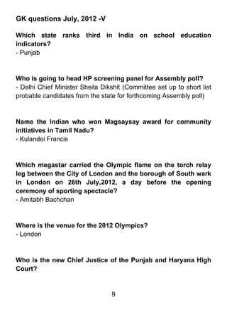 GK questions July, 2012 -V

Which state ranks third in India on school education
indicators?
- Punjab



Who is going to head HP screening panel for Assembly poll?
- Delhi Chief Minister Sheila Dikshit (Committee set up to short list
probable candidates from the state for forthcoming Assembly poll)



Name the Indian who won Magsaysay award for community
initiatives in Tamil Nadu?
- Kulandei Francis



Which megastar carried the Olympic flame on the torch relay
leg between the City of London and the borough of South wark
in London on 26th July,2012, a day before the opening
ceremony of sporting spectacle?
- Amitabh Bachchan



Where is the venue for the 2012 Olympics?
- London



Who is the new Chief Justice of the Punjab and Haryana High
Court?


                                 9
 