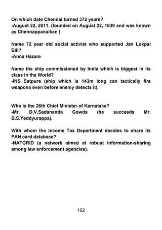 On which date Chennai turned 372 years?
-August 22, 2011. (founded on August 22, 1639 and was known
as Chennappanaikan )

Name 72 year old social activist who supported Jan Lokpal
Bill?
-Anna Hazare

Name the ship commissioned by India which is biggest in its
class in the World?
-INS Satpura (ship which is 143m long can tactically fire
weapons even before enemy detects it).



Who is the 26th Chief Minister of Karnataka?
-Mr.    D.V.Sadananda       Gowda      (he   succeeds   Mr.
B.S.Yeddyurappa).

With whom the Income Tax Department decides to share its
PAN card database?
-NATGRID (a network aimed at robust information-sharing
among law enforcement agencies).




                            162
 