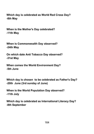 Which day is celebrated as World Red Cross Day?
-8th May



When is the Mother's Day celebrated?
-11th May



When is Commonwealth Day observed?
-24th May

On which date Anti Tobacco Day observed?
-31st May

When comes the World Environment Day?
-5th June



Which day is chosen to be celebrated as Father's Day?
-20th June (3rd sunday of June)

When is the World Population Day observed?
-11th July

Which day is celebrated as International Literacy Day?
-8th September




                             164
 