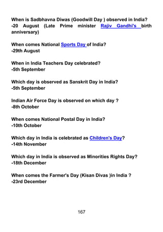 When is Sadbhavna Diwas (Goodwill Day ) observed in India?
-20 August (Late Prime minister Rajiv Gandhi's birth
anniversary)

When comes National Sports Day of India?
-29th August

When in India Teachers Day celebrated?
-5th September

Which day is observed as Sanskrit Day in India?
-5th September

Indian Air Force Day is observed on which day ?
-8th October

When comes National Postal Day in India?
-10th October

Which day in India is celebrated as Children's Day?
-14th November

Which day in India is observed as Minorities Rights Day?
-18th December

When comes the Farmer's Day (Kisan Divas )in India ?
-23rd December




                             167
 