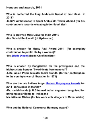 Honours and awards, 2011

Who is conferred the king Abdulaziz Medal of first class in
2011?
-India's Ambassador to Saudi Arabia Mr. Talmiz Ahmad (for his
contributions towards elevating Indo -Saudi ties)



Who is crowned Miss Universe India 2011?
-Ms. Vasuki Sunkavalli (of Hyderabad)



Who is chosen for Mercy Ravi Award 2011         (for exemplary
contribution to public life by a woman)?
-Ms.Sheila Dikshit (Delhi Chief minister)



Who is chosen by Bangladesh for the prestigious and the
highest state honour "Swadhinata Sammanona"?
-Late Indian Prime Minister Indira Gandhi (for her contribution
to the country's war of liberation in 1971)

Who are the two Indians to get Ramon Magsaysay Awards for
2011 announced in Manila?
-Dr. Harish Hande (a U.S trained Indian engineer recognised for
bringing solar lights to India) and
Ms. Nileema Mishra (for her work with villagers in Maharashtra)



Who got the National Communal Harmony Award?


                             168
 