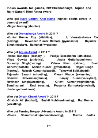 Indian awards for games, 2011:Dronacharya, Arjuna and
Rajiv Gandhi Khel Ratna award

Who got Rajiv Gandhi Khel Ratna (highest sports award in
country) award?
-Gagan Narang (shooter)

Who got Dronacharya Award in 2011 ?
-Kuntal Kumar Roy (athletics),        I. Venkateshwara Rao
(boxing),   Devender Kumar Rathore (gymnastic),   Rajinder
Singh (hockey), Ramphal (wrestling).

Who got Arjuna Award in 2011 ?
-Rahul Banerjee (archery ),     Preeja Sreedharan (athletics),
Vikas Gowda (athletics),             Jwala Gutta(badminton),
Suranjoy Singh(boxing),         Zaheer Khan (cricket),         Sunil
Chhetri(football), Ashish Kumar (gymnastics),    Rajpal Singh
(hockey), Rakesh Kumar (kabaddi), Tejeswini Bai(kabaddi),
Tejaswini Sawant (shooting),      Vikram Khade (swimming),
Somdev Devvarman(tennis),              Sanjay Kumar(volleyball),
Ravinder Singh(wrestling),         K.Ravi Kumar(weightlifting),
Sandhyarani       Devi (wushu),    Prasanta Karmakar(physically
challenged swimmer).

Who got Dhyan Chand Award in 2011?
-Shabbir Ali (football), Sushil Kohli(swimming),    Raj Kumar
(wrestling).

Who got Tenzing Norgay Adventure Award in 2011?
-Reena   Dharamshaktu(mountaineering),       Mamta         Sodha


                             170
 