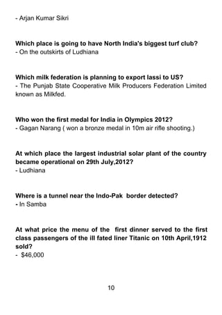 - Arjan Kumar Sikri



Which place is going to have North India's biggest turf club?
- On the outskirts of Ludhiana



Which milk federation is planning to export lassi to US?
- The Punjab State Cooperative Milk Producers Federation Limited
known as Milkfed.



Who won the first medal for India in Olympics 2012?
- Gagan Narang ( won a bronze medal in 10m air rifle shooting.)



At which place the largest industrial solar plant of the country
became operational on 29th July,2012?
- Ludhiana



Where is a tunnel near the Indo-Pak border detected?
- In Samba



At what price the menu of the first dinner served to the first
class passengers of the ill fated liner Titanic on 10th April,1912
sold?
- $46,000




                                10
 