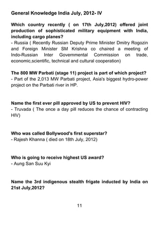 General Knowledge India July, 2012- IV

Which country recently ( on 17th July,2012) offered joint
production of sophisticated military equipment with India,
including cargo planes?
- Russia ( Recently Russian Deputy Prime Minister Dmitry Rogozin
and Foreign Minister SM Krishna co chaired a meeting of
Indo-Russian Inter Governmental Commission on trade,
economic,scientific, technical and cultural cooperation)

The 800 MW Parbati (stage 11) project is part of which project?
- Part of the 2,013 MW Parbati project, Asia's biggest hydro-power
project on the Parbati river in HP.



Name the first ever pill approved by US to prevent HIV?
- Truvada ( The once a day pill reduces the chance of contracting
HIV)



Who was called Bollywood's first superstar?
- Rajesh Khanna ( died on 18th July, 2012)



Who is going to receive highest US award?
- Aung San Suu Kyi



Name the 3rd indigenous stealth frigate inducted by India on
21st July,2012?


                               11
 